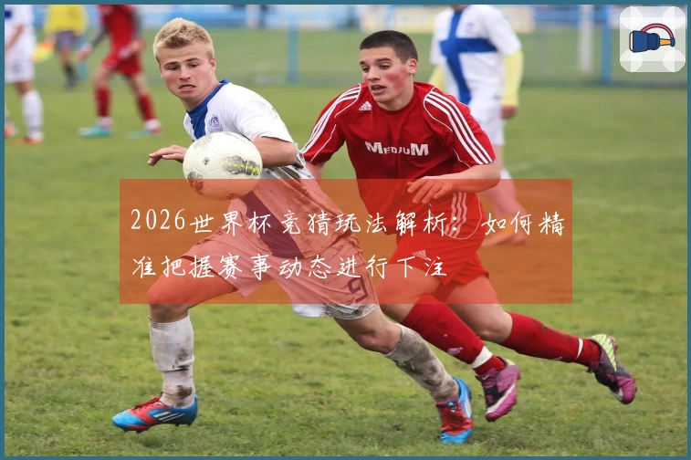 2026世界杯竞猜玩法解析：如何精准把握赛事动态进行下注
